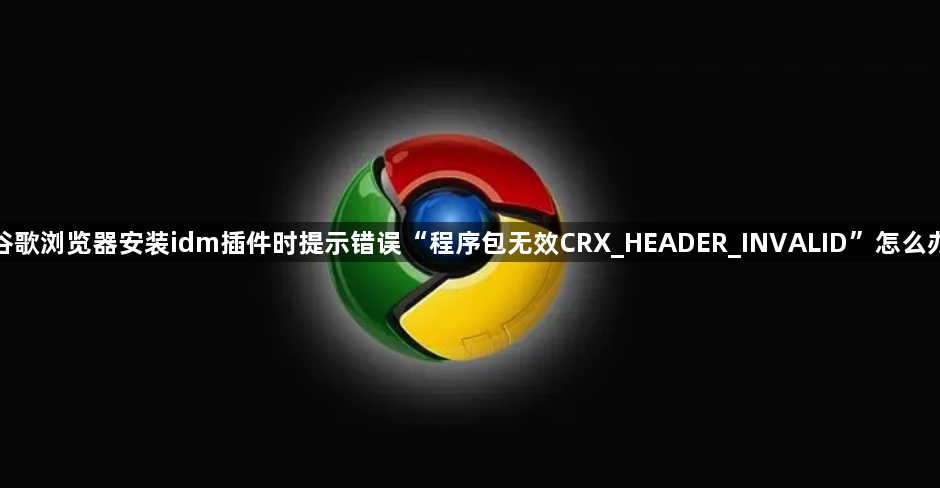 谷歌浏览器安装idm插件时提示错误“程序包无效CRX_HEADER_INVALID”怎么办1